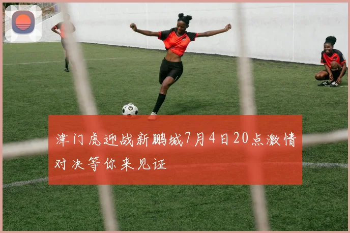 津门虎迎战新鹏城7月4日20点激情对决等你来见证