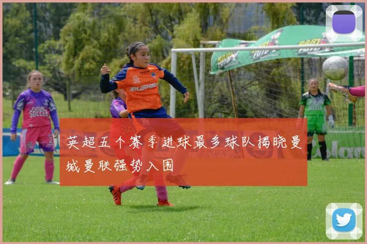 英超五个赛季进球最多球队揭晓曼城曼联强势入围