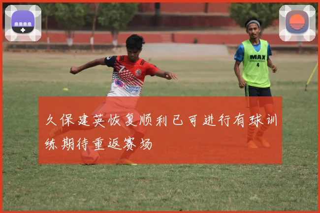 久保建英恢复顺利已可进行有球训练期待重返赛场