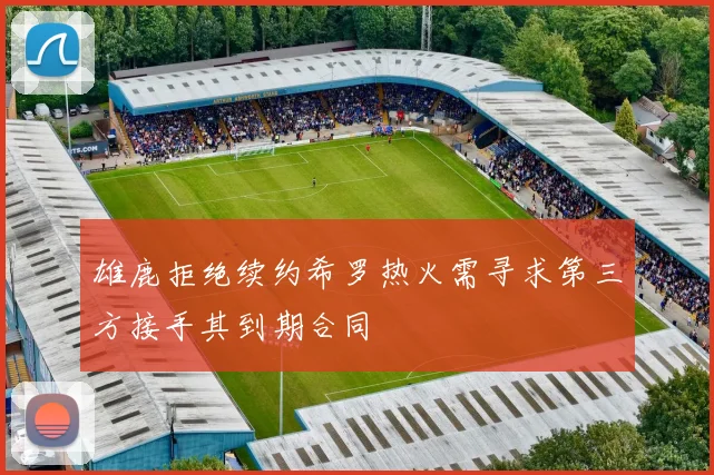 雄鹿拒绝续约希罗热火需寻求第三方接手其到期合同
