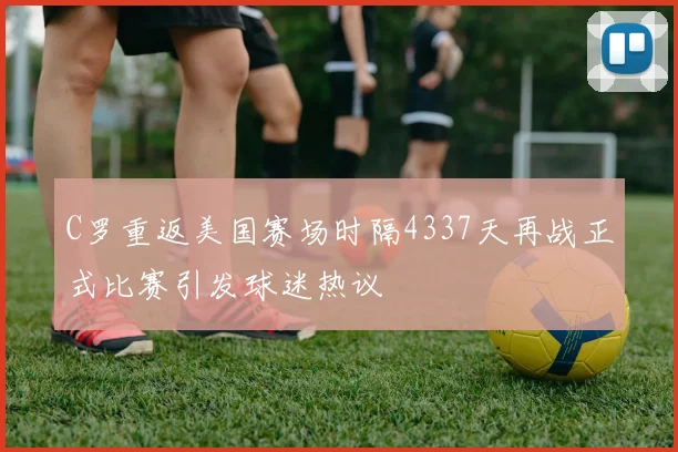 C罗重返美国赛场时隔4337天再战正式比赛引发球迷热议