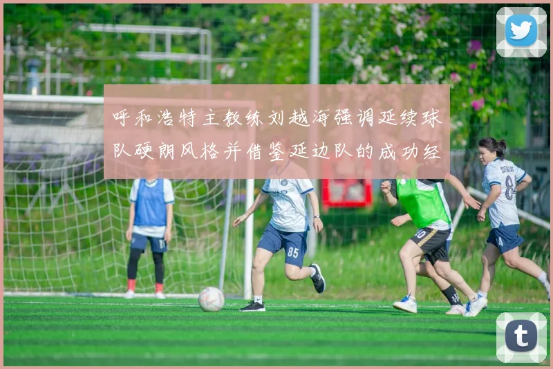 呼和浩特主教练刘越海强调延续球队硬朗风格并借鉴延边队的成功经验