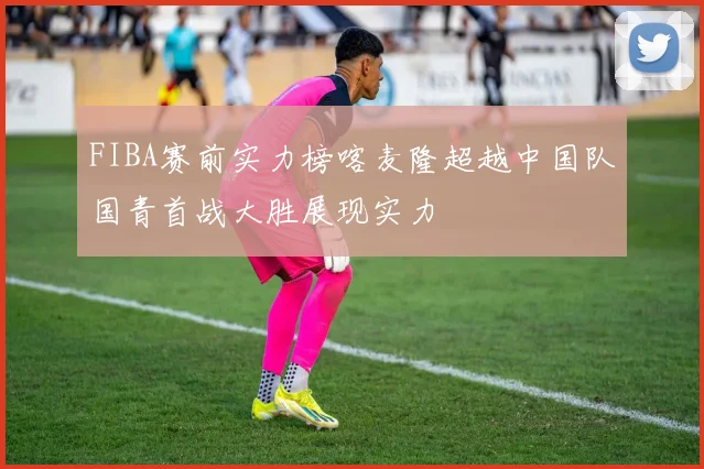 FIBA赛前实力榜喀麦隆超越中国队国青首战大胜展现实力