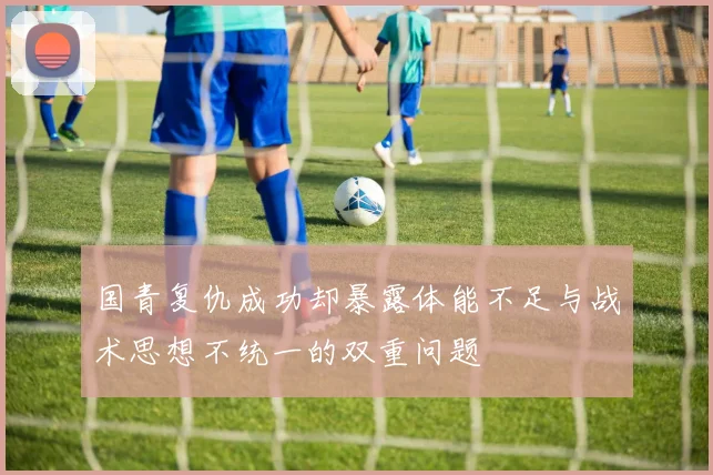 国青复仇成功却暴露体能不足与战术思想不统一的双重问题