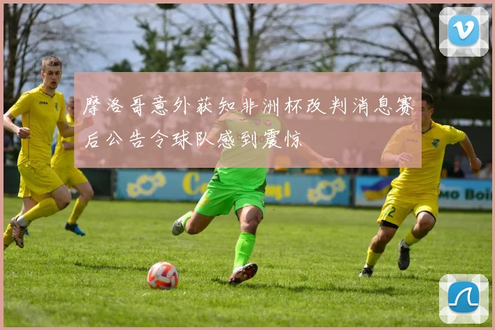 摩洛哥意外获知非洲杯改判消息赛后公告令球队感到震惊