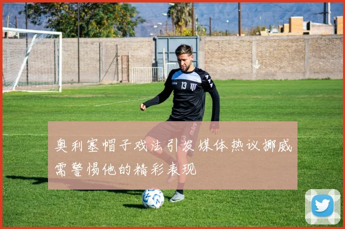 奥利塞帽子戏法引发媒体热议挪威需警惕他的精彩表现