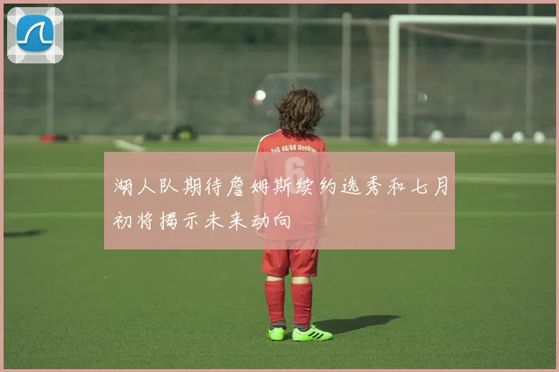 湖人队期待詹姆斯续约选秀和七月初将揭示未来动向
