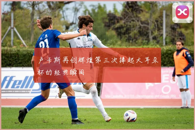 卢卡斯再创辉煌第三次捧起大耳朵杯的经典瞬间