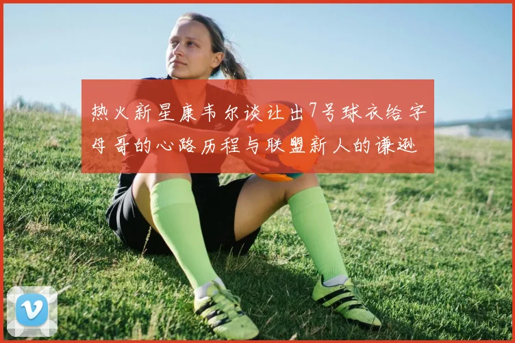 热火新星康韦尔谈让出7号球衣给字母哥的心路历程与联盟新人的谦逊态度