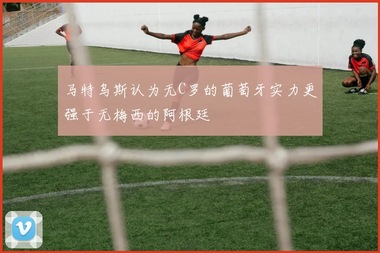 马特乌斯认为无C罗的葡萄牙实力更强于无梅西的阿根廷