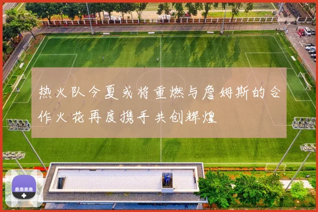 热火队今夏或将重燃与詹姆斯的合作火花再度携手共创辉煌