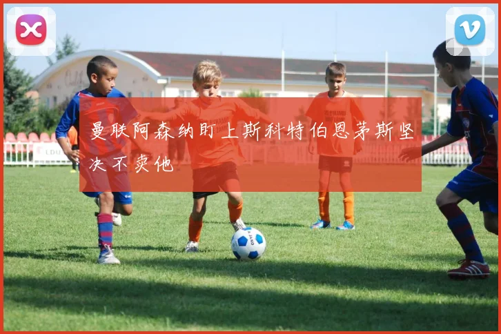 曼联阿森纳盯上斯科特伯恩茅斯坚决不卖他