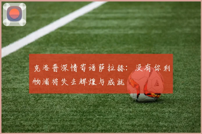 克洛普深情寄语萨拉赫：没有你利物浦将失去辉煌与成就