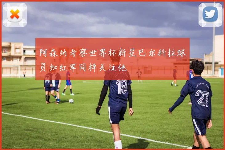 阿森纳考察世界杯新星巴尔科拉球员知红军同样关注他