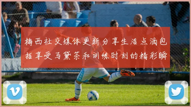 梅西社交媒体更新分享生活点滴包括享受马黛茶和训练时刻的精彩瞬间