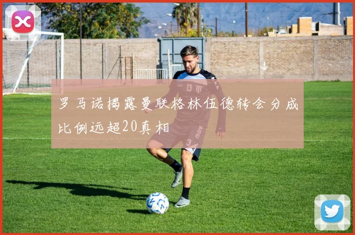 罗马诺揭露曼联格林伍德转会分成比例远超20真相