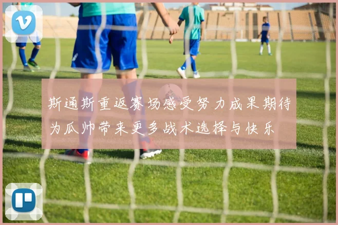 斯通斯重返赛场感受努力成果期待为瓜帅带来更多战术选择与快乐