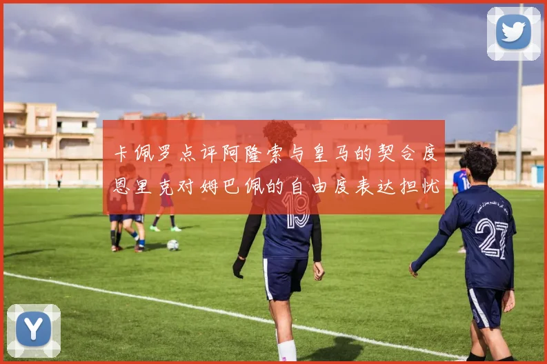 卡佩罗点评阿隆索与皇马的契合度恩里克对姆巴佩的自由度表达担忧