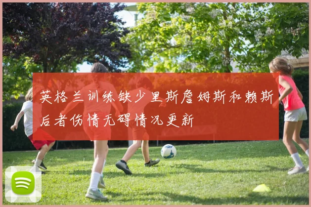 英格兰训练缺少里斯詹姆斯和赖斯后者伤情无碍情况更新