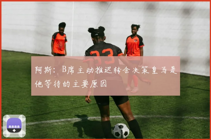 阿斯：B席主动推迟转会决策皇马是他等待的主要原因