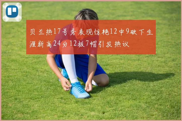 贝兰热17号秀表现惊艳12中9砍下生涯新高24分12板7帽引发热议