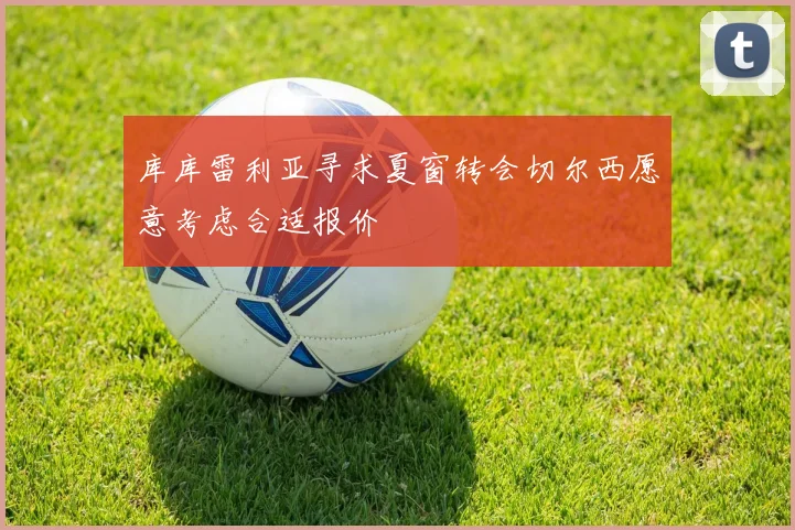 库库雷利亚寻求夏窗转会切尔西愿意考虑合适报价
